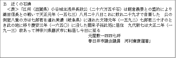 Ｂ　近くの石碑　
　＜表＞「江州（滋賀県）小谷城主浅井長政公（二十六万五千石）は朝倉義景との盟約により織田信長との戦いで天正元年（一五七三）八月二十八日これに敗れ二十九才で自害した　公の側室八重の方は七郎君を連れ美濃（岐阜県）に遁れた文禄元年（一五九二）七郎君二十才のとき此の地に移り慶安三年（一六五○）に没した爾来子孫此処に居住　九代新七は大正二年（一九一三）故あって神奈川県藤沢市に転居し今日に至る　
元屋敷一四四七坪　
春日井市議会議員　河村廣康謹著」

