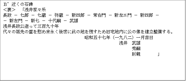 Ｂ’近くの石碑　
＜裏＞　「浅井家々系
長政 ＊ 七郎 ＊ 七蔵 ＊ 弥蔵 ＊ 新四郎 ＊ 常右門 ＊ 新左エ門 ＊ 新四郎 ＊ 
＊ 新左門 ＊ 新七 ＊ 十代嗣 ＊ 武雄
浅井長政公逝って三百九十年
代々の祖先の霊を慰め末永く後世に此の地を残すため旧宅地内に公の像を建立整備する。
　　　　　　　　　　　　　　　　　　　昭和五十七年（一九八二）一月吉日
　　　　　　　　　　　　　　　　　　　　　　　　　　　浅井　武雄
　　　　　　　　　　　　　　　　　　　　　　　　　　　　　　秀嗣
　　　　　　　　　　　　　　　　　　　　　　　　　　　　　　則親　　　　」

