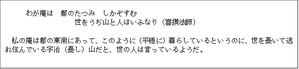 わが庵は　都のたつみ　しかぞすむ 
世をうぢ山と人はいふなり（喜撰法師）

私の庵は都の東南にあって、このように（平穏に）暮らしているというのに、世を憂いて逃れ住んでいる宇治（憂し）山だと、世の人は言っているようだ。

