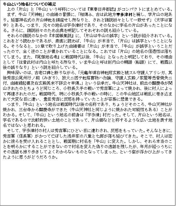 牛山という地名についての補足
　上の「片山」と「牛山」いう呼称については『東春日井郡誌』がコンパクトにまとめている。
　まず、牛山「天神社」の由緒の冒頭に、「相傳ふ、古は此地方宇多津村と稱し、字片山の地あり。延喜神名式の片山神社を鎮座せし所なりと、されど諸説紛々として一致せず」（太字は富中）とある。つまり、元々の地名は宇多津村であり、そのなかに字名の片山があったことになる。さらに、諸説紛々のため出典を明記してそれぞれの説も紹介している。
それらの諸説のなかの『本国帳集説』に、「片山は牛山の誤字」という説が紹介されている。これをどう読むかであるが、素直に読めば、「牛山」が本当で、「片山」は誤字ということになる。そうなると、10章で取り上げた由緒書は「片山」が本当で、「牛山」が誤字ということだったので、全く逆のことが書かれていることになる。これでは「片山」の地名の信憑性は落ちてしまう。また、『尾張地名考』に戦国時代以後、「牛山」となったと明記しており、その理由として「往昔此村は内山と呼たる所なり、いま牛山と呼は則内山の轉語（転語）にて、戦國以後の誤りなり」という説を紹介している。
興味深いのは、古老口碑と断りながら、「元龜年頃右神社附玄殿と號スル守護人アリシガ、其後秀吉公尾州行ノ砌（みぎり）、放火ニ因テ社格實物ハ勿論、守護人玄殿ノ家屋等悉皆焼失ニ付、由緒縁起書及右玄殿其末上詳云々申傳。」という伝承だ。牛山天神社は、前出の麟慶寺が開山されたのとちょうど同じころ、小牧長久手の戦いで秀吉軍によって焼かれ、後に村人によって再建されたのだ。戦国時代、特に小牧長久手の戦いの時に、この牛山地区は戦乱に巻き込まれて大変な目に遭い、豊臣秀吉に反感を持っていたことが容易に想像できる。
つまり、「牛山」という地名は戦国時代以後の名称であり、ちょうどそのころ、牛山天神社が焼かれ、三台寺から麟慶寺ができた（牛山天神社と同じように焼かれた可能性もある）ことがわかる。そして、「牛山」という地名の前身は「宇多津」村だった。そして、片山という地名は、字名であるので比較的狭い土地のことであって、片山郷などと称するような広い土地を表す地名ではないと思われる。
　そして、宇多津村の村人は秀吉軍にひどい目に遭わされ、反感をもっていた。そんなときに、秀吉軍（信長軍）がかつて亡ぼした浅井家の八重と七郎が落ち延びてきた。そこで、村人は密かに彼らを受け入れることとし、戦国期に村名を「牛山」に変えた。しかし、それら本当のことを明らかにすることができないので村名を変えた偽りの逸話を残したが、年月が経つうちにその逸話も独り歩きしてよくわからないものとなってしまった、という姿が浮かび上がってきたように思うがどうだろうか。

