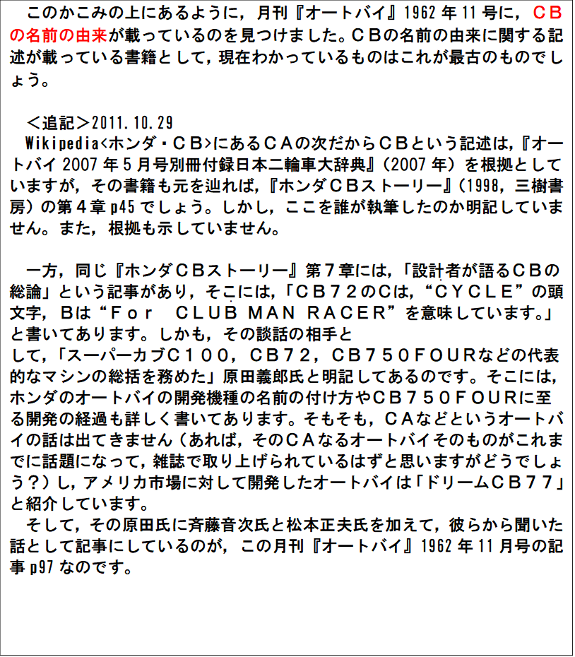 このかこみの上にあるように，月刊『オートバイ』1962年11号に，ＣＢの名前の由来が載っているのを見つけました。ＣＢの名前の由来に関する記述が載っている書籍として，現在わかっているものはこれが最古のものでしょう。

＜追記＞2011.10.29
Wikipedia<ホンダ・ＣＢ>にあるＣＡの次だからＣＢという記述は，『オートバイ2007年5月号別冊付録日本二輪車大辞典』（2007年）を根拠としていますが，その書籍も元を辿れば，『ホンダＣＢストーリー』（1998，三樹書房）の第４章p45でしょう。しかし，ここを誰が執筆したのか明記していません。また，根拠も示していません。

一方，同じ『ホンダＣＢストーリー』第７章には，「設計者が語るＣＢの総論」という記事があり，そこには，「ＣＢ７２のＣは，“Ｃ(・)ＹＣＬＥ”の頭文字，Ｂは“Ｆｏｒ　ＣＬＵＢ(・) ＭＡＮ ＲＡＣＥＲ”を意味しています。」と書いてあります。しかも，その談話の相手と
して，「スーパーカブＣ１００，ＣＢ７２，ＣＢ７５０ＦＯＵＲなどの代表的なマシンの総括を務めた」原田義郎氏と明記してあるのです。そこには，ホンダのオートバイの開発機種の名前の付け方やＣＢ７５０ＦＯＵＲに至る開発の経過も詳しく書いてあります。そもそも，ＣＡなどというオートバイの話は出てきません（あれば，そのＣＡなるオートバイそのものがこれまでに話題になって，雑誌で取り上げられているはずと思いますがどうでしょう？）し，アメリカ市場に対して開発したオートバイは「ドリームＣＢ７７」と紹介しています。
そして，その原田氏に斉藤音次氏と松本正夫氏を加えて，彼らから聞いた話として記事にしているのが，この月刊『オートバイ』1962年11月号の記事p97なのです。

　 
