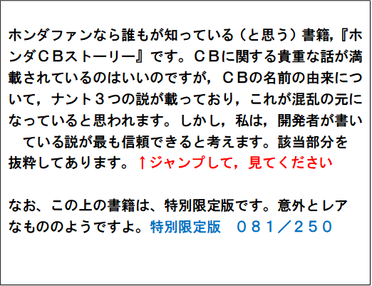 ホンダファンなら誰もが知っている（と思う）書籍，『ホンダＣＢストーリー』です。ＣＢに関する貴重な話が満載されているのはいいのですが，ＣＢの名前の由来について，ナント３つの説が載っており，これが混乱の元になっていると思われます。しかし，私は，開発者が書いている説が最も信頼できると考えます。該当部分を
抜粋してあります。↑ジャンプして，見てください

なお、この上の書籍は、特別限定版です。意外とレア
なもののようですよ。特別限定版　０８１／２５０
