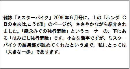 雑誌「ミスターバイク」2009年６月号に，上の「ホンダ ＣＢの由来は,こうだ!!」のページが，ささやかながら紹介されました。「森永みぐの強行着陸」というコーナーの，下にある「はみだし強行着陸」です。小さな活字ですが，ミスターバイクの編集部が認めてくれたという点で，私にとっては「大きな一歩」であります。　